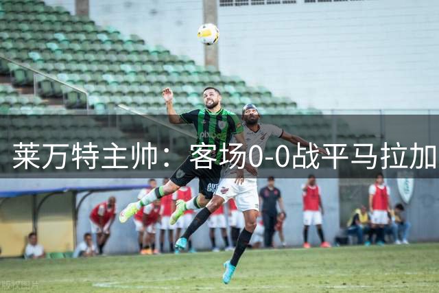 莱万特主帅：客场0-0战平马拉加拿1分并不差