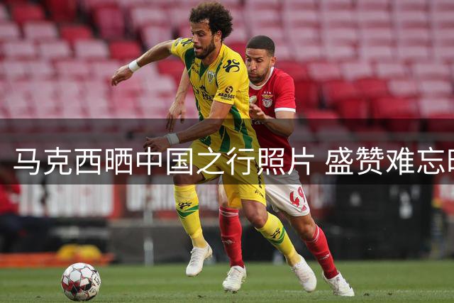 马克西晒中国之行照片 盛赞难忘时光
